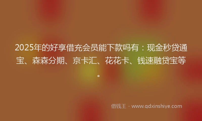 2025年的好享借充会员能下款吗有：现金秒贷通宝、森森分期、京卡汇、花花卡、钱速融贷宝等。