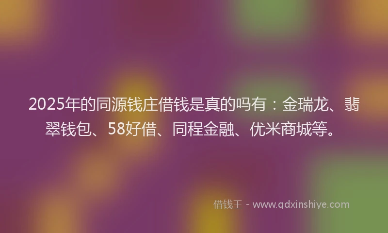 2025年的同源钱庄借钱是真的吗有：金瑞龙、翡翠钱包、58好借、同程金融、优米商城等。