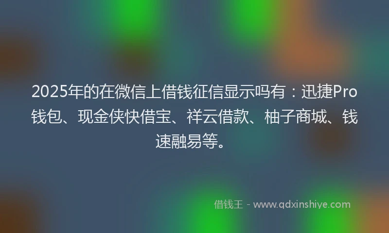 2025年的在微信上借钱征信显示吗有：迅捷Pro钱包、现金侠快借宝、祥云借款、柚子商城、钱速融易等。