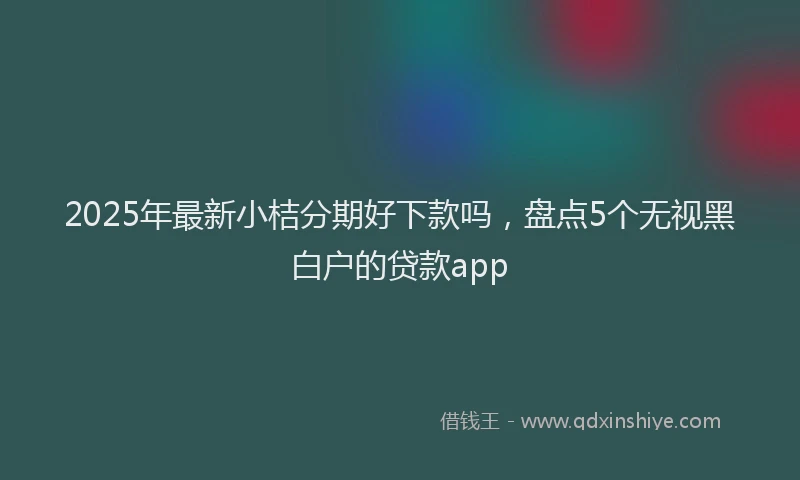 2025年最新小桔分期好下款吗，盘点5个无视黑白户的贷款app