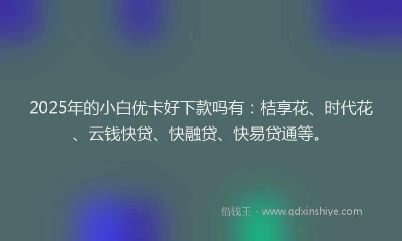 2025年的小白优卡好下款吗有：桔享花、时代花、云钱快贷、快融贷、快易贷通等。