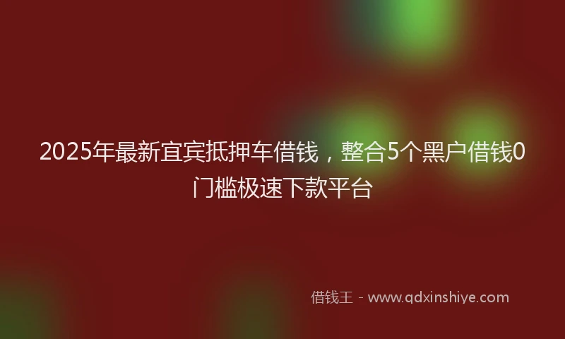 2025年最新宜宾抵押车借钱，整合5个黑户借钱0门槛极速下款平台