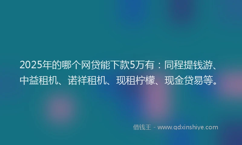 2025年的哪个网贷能下款5万有：同程提钱游、中益租机、诺祥租机、现租柠檬、现金贷易等。