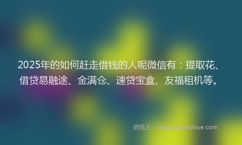 2025年的如何赶走借钱的人呢微信有：提取花、借贷易融途、金满仓、速贷宝盒、友福租机等。
