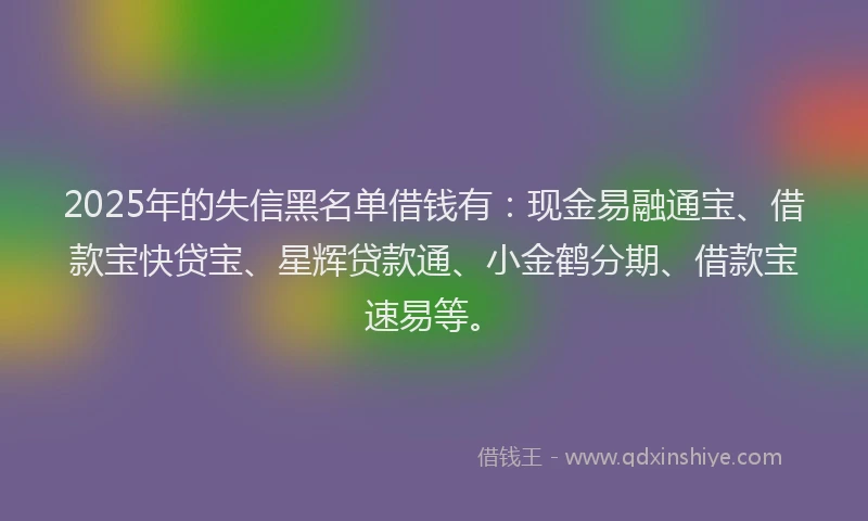 2025年的失信黑名单借钱有：现金易融通宝、借款宝快贷宝、星辉贷款通、小金鹤分期、借款宝速易等。