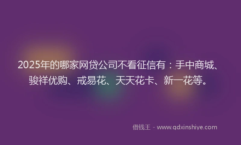 2025年的哪家网贷公司不看征信有：手中商城、骏祥优购、戒易花、天天花卡、新一花等。