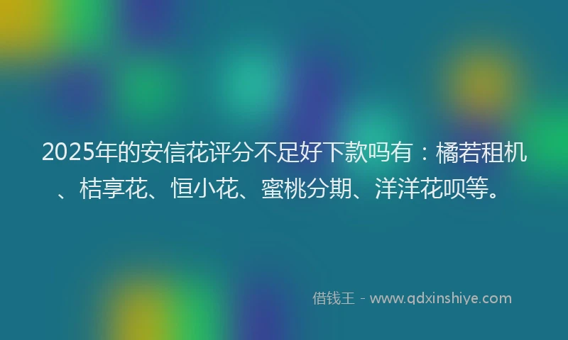 2025年的安信花评分不足好下款吗有：橘若租机、桔享花、恒小花、蜜桃分期、洋洋花呗等。