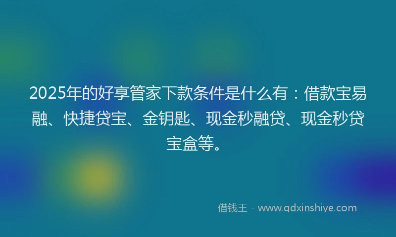 2025年的好享管家下款条件是什么有：借款宝易融、快捷贷宝、金钥匙、现金秒融贷、现金秒贷宝盒等。
