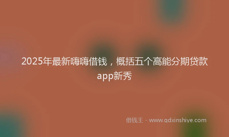 2025年最新嗨嗨借钱，概括五个高能分期贷款app新秀