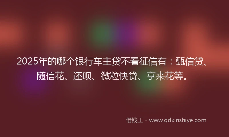 2025年的哪个银行车主贷不看征信有：甄信贷、随信花、还呗、微粒快贷、享来花等。