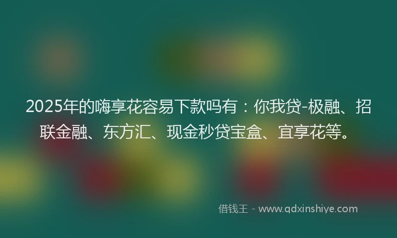 2025年的嗨享花容易下款吗有：你我贷-极融、招联金融、东方汇、现金秒贷宝盒、宜享花等。