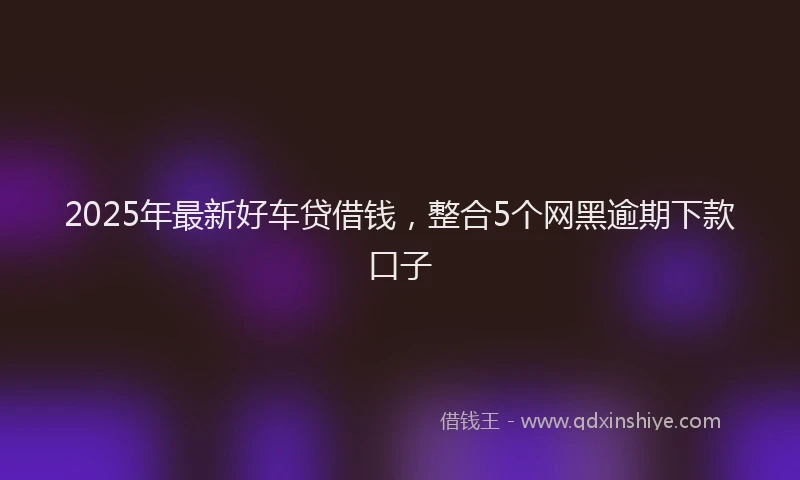 2025年最新好车贷借钱，整合5个网黑逾期下款口子