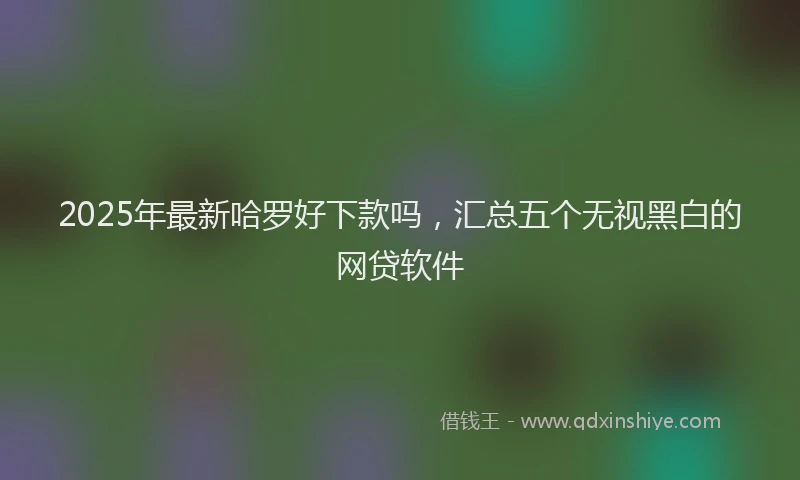 2025年最新哈罗好下款吗，汇总五个无视黑白的网贷软件