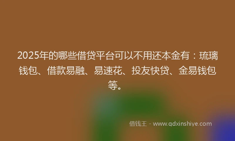 2025年的哪些借贷平台可以不用还本金有：琉璃钱包、借款易融、易速花、投友快贷、金易钱包等。