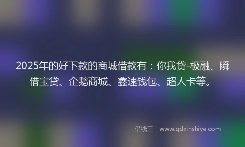 2025年的好下款的商城借款有：你我贷-极融、瞬借宝贷、企鹅商城、鑫速钱包、超人卡等。