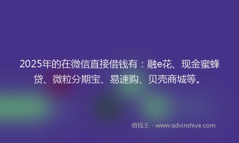 2025年的在微信直接借钱有：融e花、现金蜜蜂贷、微粒分期宝、易速购、贝壳商城等。