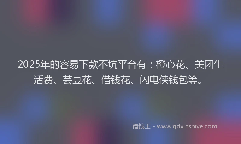 2025年的容易下款不坑平台有：橙心花、美团生活费、芸豆花、借钱花、闪电侠钱包等。