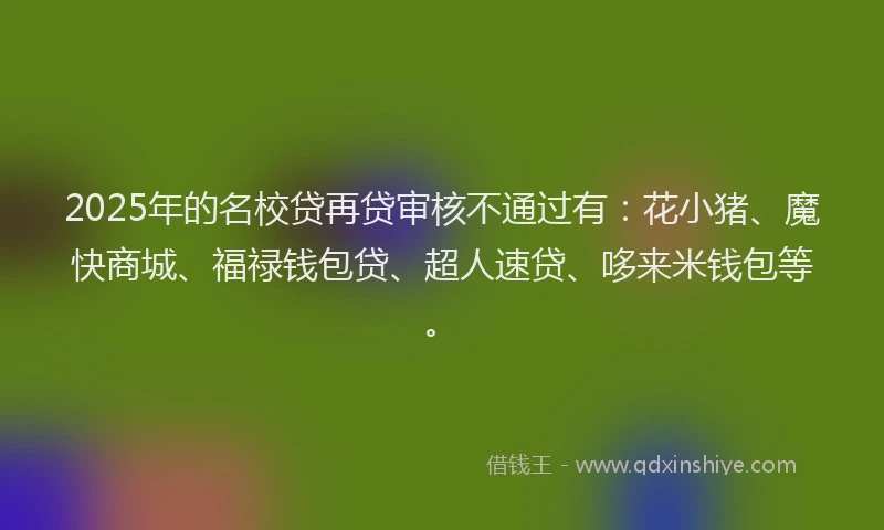 2025年的名校贷再贷审核不通过有：花小猪、魔快商城、福禄钱包贷、超人速贷、哆来米钱包等。