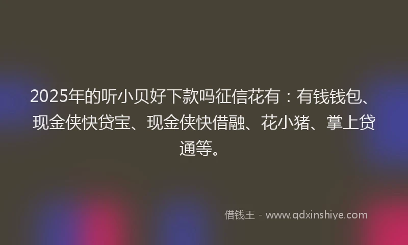2025年的听小贝好下款吗征信花有：有钱钱包、现金侠快贷宝、现金侠快借融、花小猪、掌上贷通等。