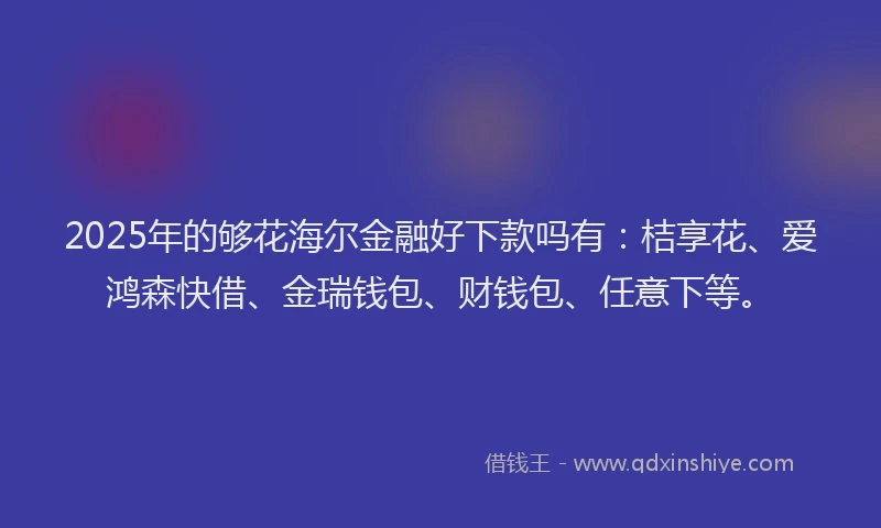 2025年的够花海尔金融好下款吗有：桔享花、爱鸿森快借、金瑞钱包、财钱包、任意下等。