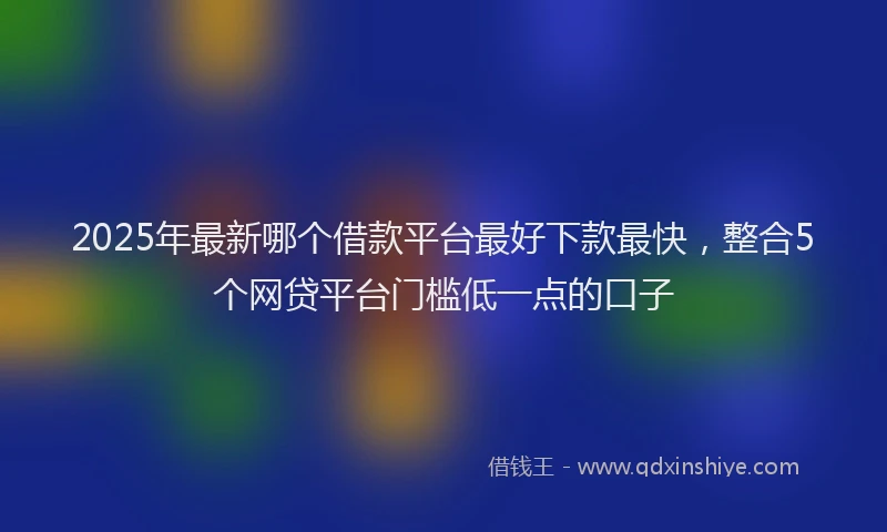 2025年最新哪个借款平台最好下款最快，整合5个网贷平台门槛低一点的口子