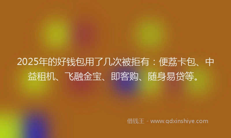 2025年的好钱包用了几次被拒有：便荔卡包、中益租机、飞融金宝、即客购、随身易贷等。