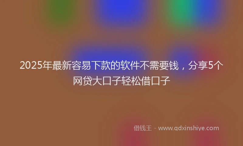 2025年最新容易下款的软件不需要钱，分享5个网贷大口子轻松借口子