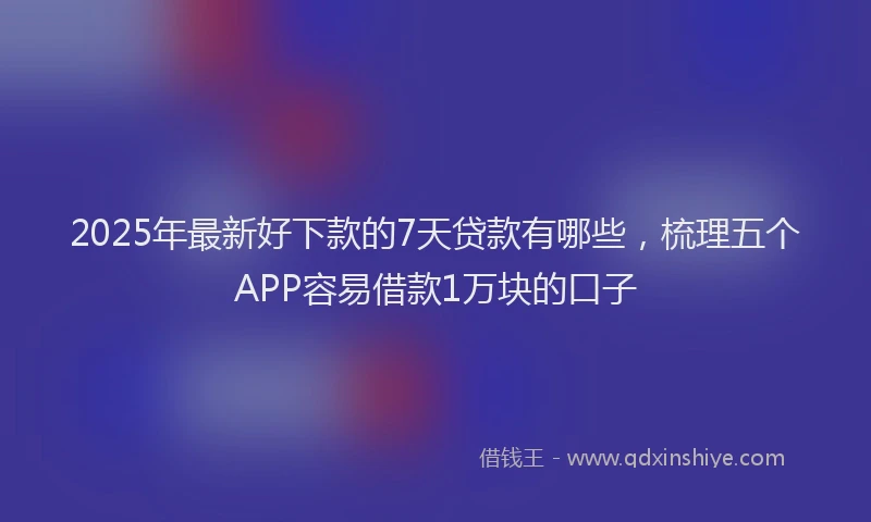 2025年最新好下款的7天贷款有哪些，梳理五个APP容易借款1万块的口子