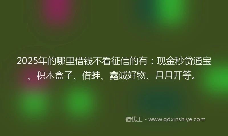 2025年的哪里借钱不看征信的有：现金秒贷通宝、积木盒子、借蛙、鑫诚好物、月月开等。