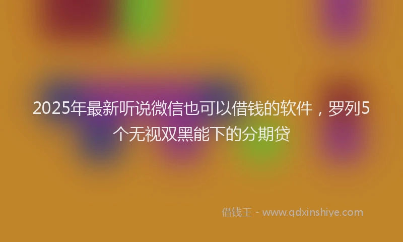 2025年最新听说微信也可以借钱的软件，罗列5个无视双黑能下的分期贷