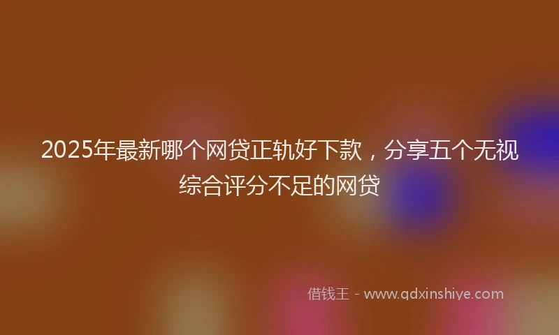 2025年最新哪个网贷正轨好下款，分享五个无视综合评分不足的网贷