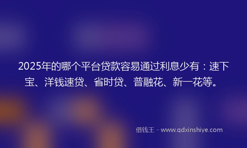 2025年的哪个平台贷款容易通过利息少有：速下宝、洋钱速贷、省时贷、普融花、新一花等。