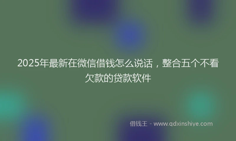 2025年最新在微信借钱怎么说话，整合五个不看欠款的贷款软件
