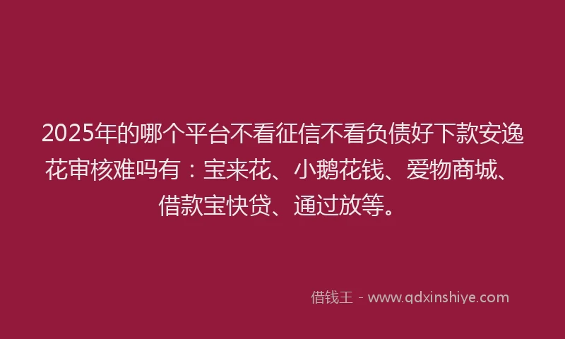 2025年的哪个平台不看征信不看负债好下款安逸花审核难吗有：宝来花、小鹅花钱、爱物商城、借款宝快贷、通过放等。