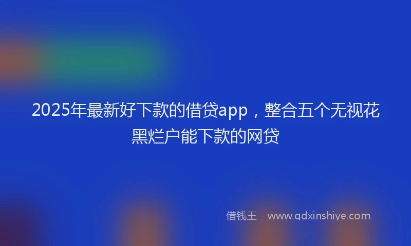 2025年最新好下款的借贷app，整合五个无视花黑烂户能下款的网贷