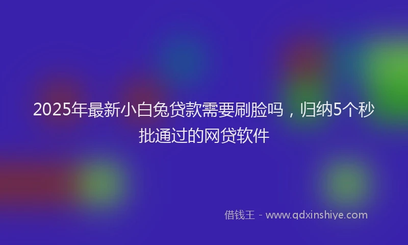 2025年最新小白兔贷款需要刷脸吗，归纳5个秒批通过的网贷软件