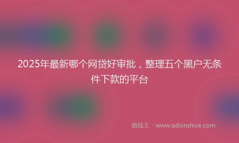 2025年最新哪个网贷好审批，整理五个黑户无条件下款的平台