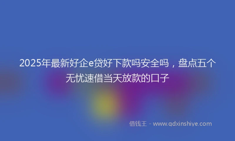 2025年最新好企e贷好下款吗安全吗，盘点五个无忧速借当天放款的口子