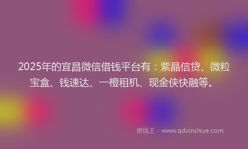 2025年的宜昌微信借钱平台有：紫晶信贷、微粒宝盒、钱速达、一橙租机、现金侠快融等。