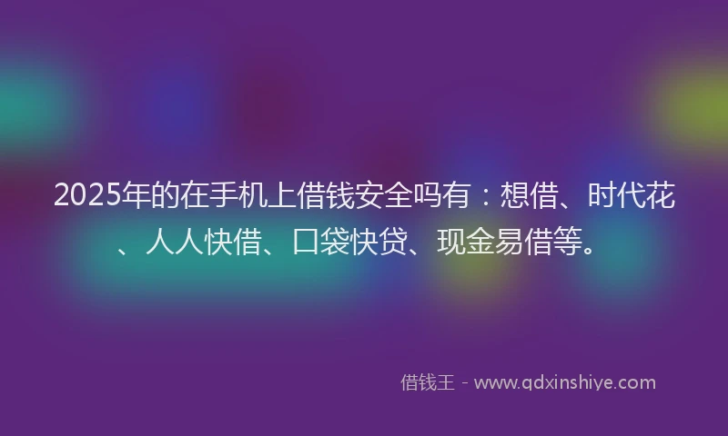 2025年的在手机上借钱安全吗有：想借、时代花、人人快借、口袋快贷、现金易借等。