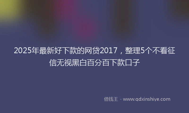 2025年最新好下款的网贷2017，整理5个不看征信无视黑白百分百下款口子