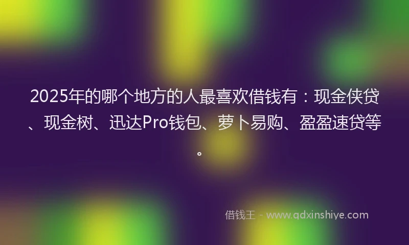 2025年的哪个地方的人最喜欢借钱有：现金侠贷、现金树、迅达Pro钱包、萝卜易购、盈盈速贷等。