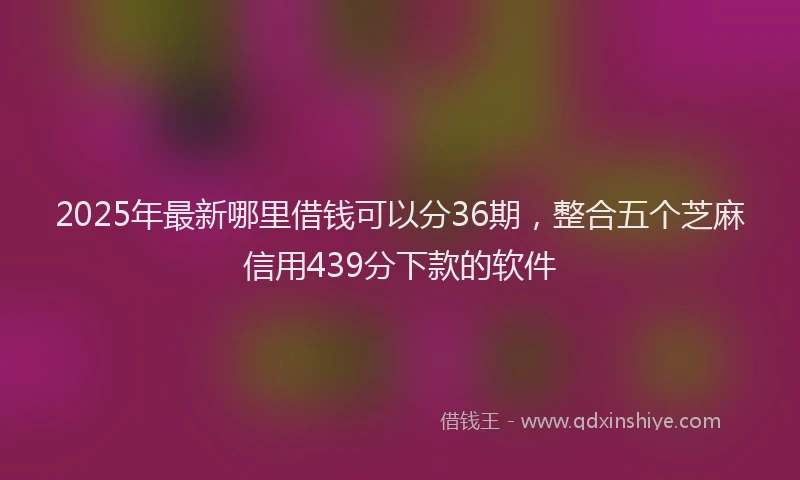 2025年最新哪里借钱可以分36期，整合五个芝麻信用439分下款的软件