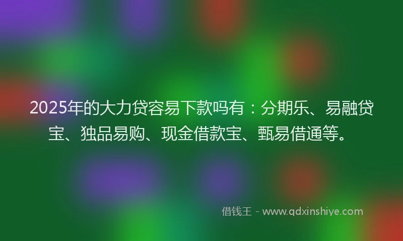 2025年的大力贷容易下款吗有：分期乐、易融贷宝、独品易购、现金借款宝、甄易借通等。