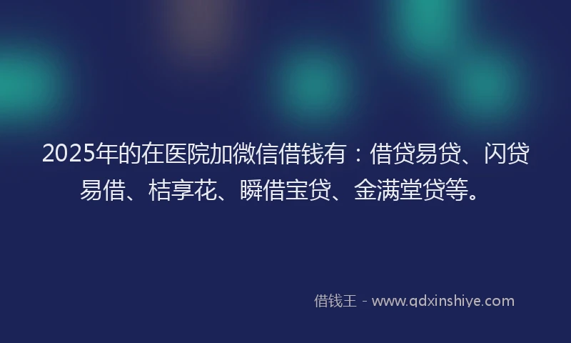 2025年的在医院加微信借钱有：借贷易贷、闪贷易借、桔享花、瞬借宝贷、金满堂贷等。