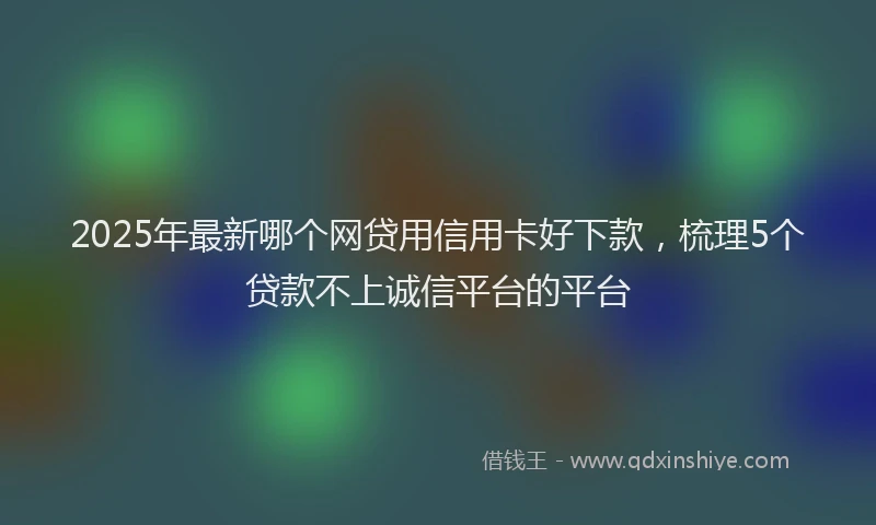 2025年最新哪个网贷用信用卡好下款，梳理5个贷款不上诚信平台的平台