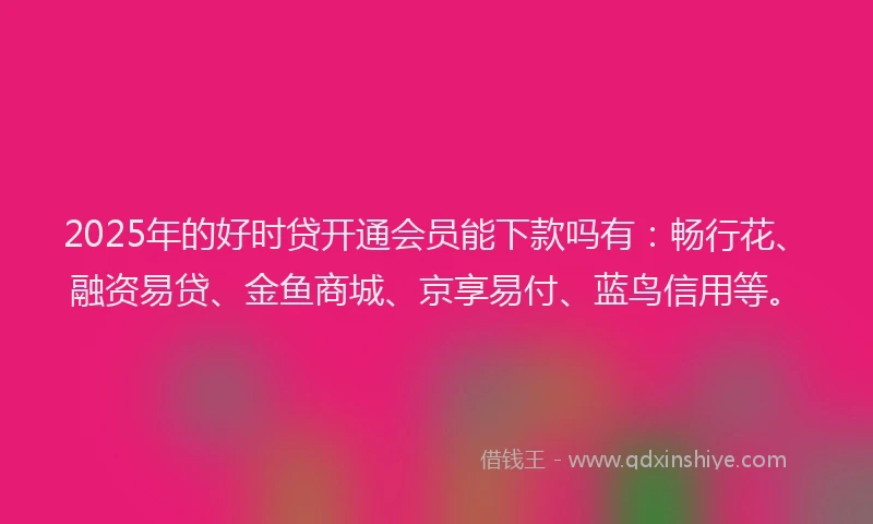 2025年的好时贷开通会员能下款吗有：畅行花、融资易贷、金鱼商城、京享易付、蓝鸟信用等。