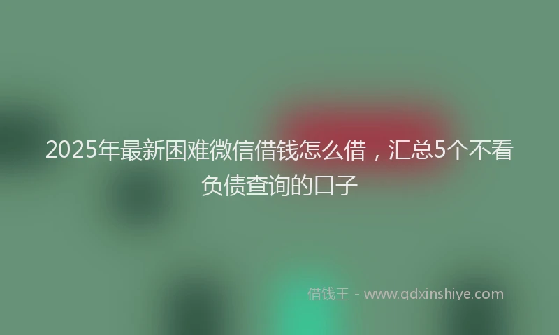2025年最新困难微信借钱怎么借，汇总5个不看负债查询的口子