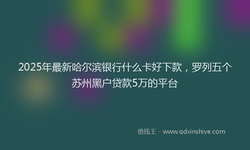 2025年最新哈尔滨银行什么卡好下款，罗列五个苏州黑户贷款5万的平台