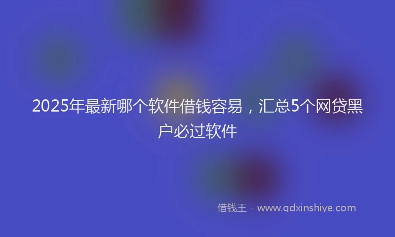 2025年最新哪个软件借钱容易，汇总5个网贷黑户必过软件